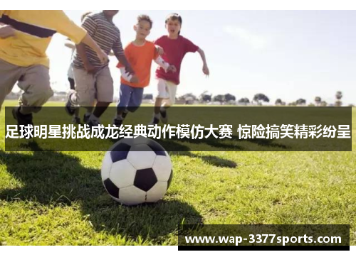 足球明星挑战成龙经典动作模仿大赛 惊险搞笑精彩纷呈