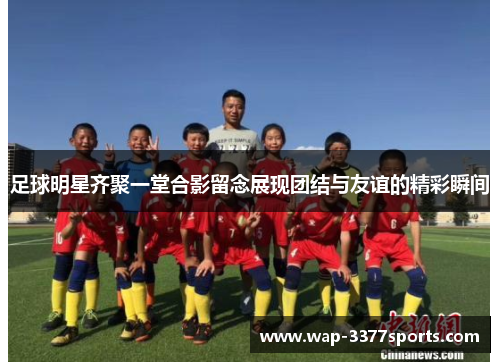足球明星齐聚一堂合影留念展现团结与友谊的精彩瞬间