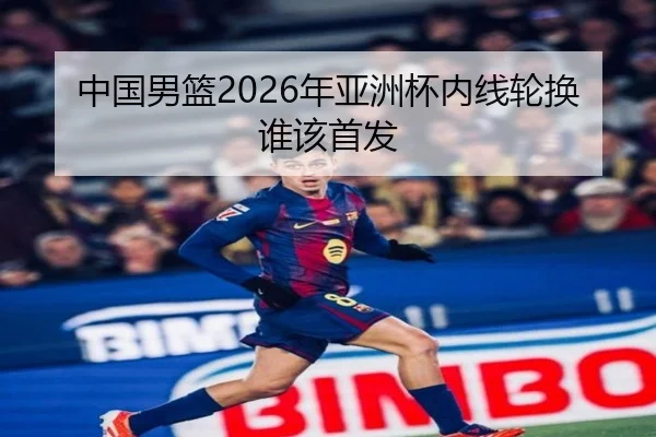 中国男篮2026年亚洲杯内线轮换谁该首发